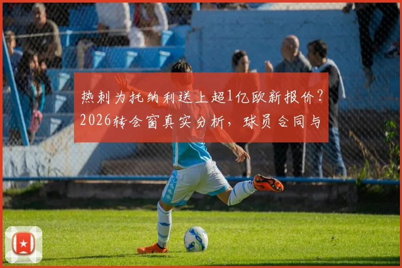 热刺为托纳利送上超1亿欧新报价？2026转会窗真实分析，球员合同与中场引援目标深度解读
