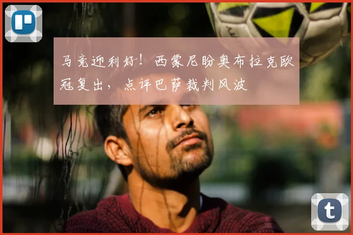 马竞迎利好！西蒙尼盼奥布拉克欧冠复出，点评巴萨裁判风波