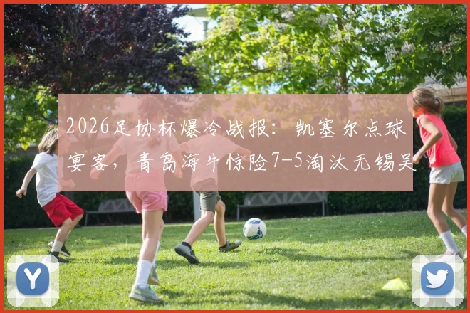 2026足协杯爆冷战报:凯塞尔点球宴客,青岛海牛惊险7-5淘汰无锡吴钩晋级下一轮