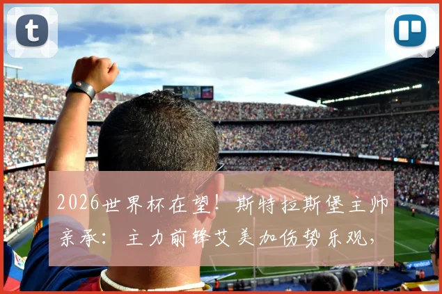 2026世界杯在望！斯特拉斯堡主帅亲承：主力前锋艾美加伤势乐观，预计本月底火线复出备战