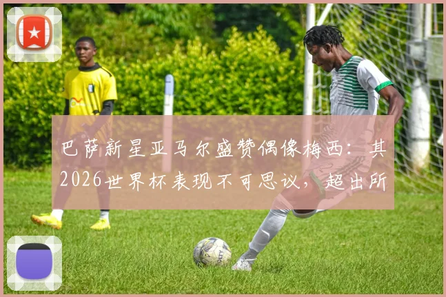 巴萨新星亚马尔盛赞偶像梅西:其2026世界杯表现不可思议,超出所有人预期水平