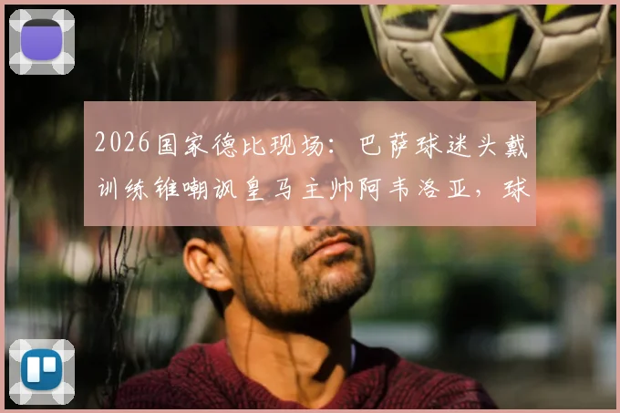 2026国家德比现场：巴萨球迷头戴训练锥嘲讽皇马主帅阿韦洛亚，球场滑稽一幕与足球文化解读