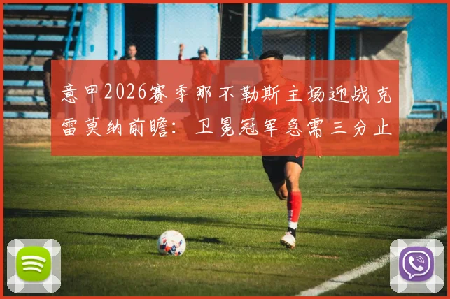 意甲2026赛季那不勒斯主场迎战克雷莫纳前瞻:卫冕冠军急需三分止颓,对手进攻哑火恐难爆冷