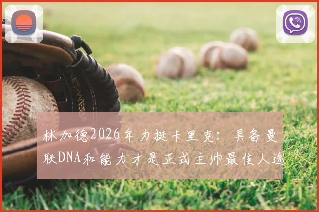林加德2026年力挺卡里克:具备曼联DNA和能力才是正式主帅最佳人选,详解支持原因与球员看法