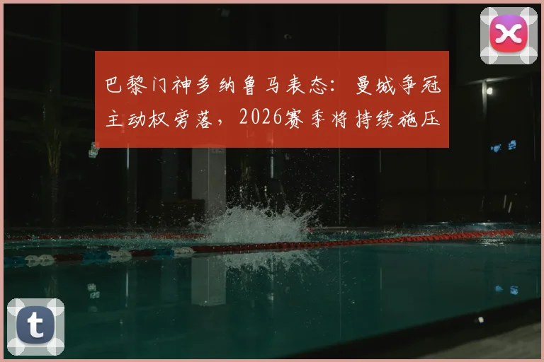 巴黎门神多纳鲁马表态:曼城争冠主动权旁落,2026赛季将持续施压阿森纳