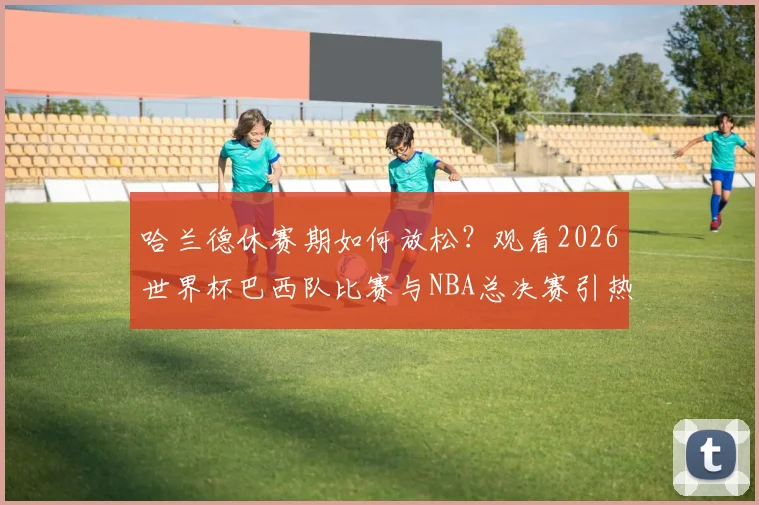 哈兰德休赛期如何放松?观看2026世界杯巴西队比赛与NBA总决赛引热议,足球巨星跨界观赛成焦点