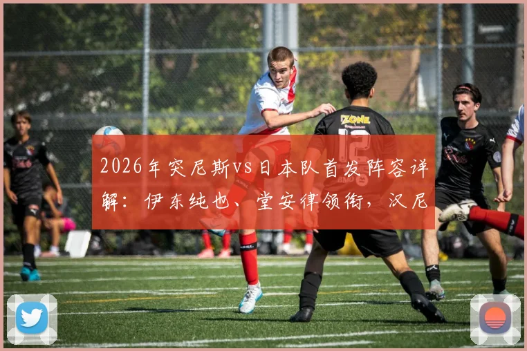 2026年突尼斯vs日本队首发阵容详解：伊东纯也、堂安律领衔，汉尼拔出战引发关注