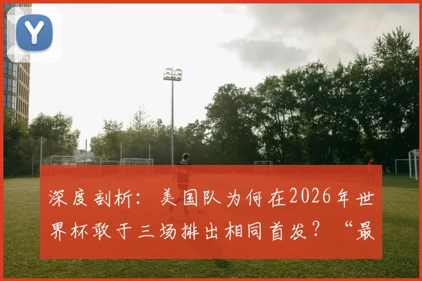 深度剖析：美国队为何在2026年世界杯敢于三场排出相同首发？“最已阵”是保守还是智慧？