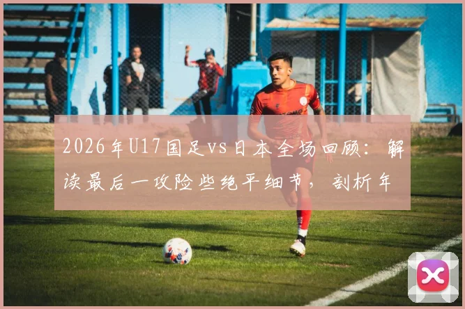 2026年U17国足vs日本全场回顾：解读最后一攻险些绝平细节，剖析年轻球员未来成长方向
