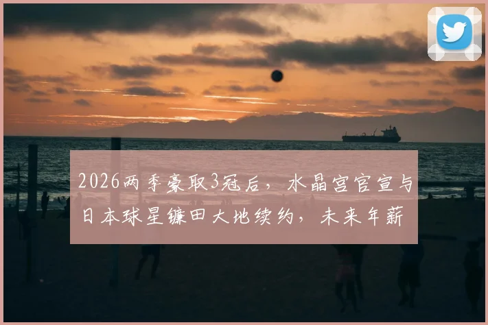 2026两季豪取3冠后,水晶宫官宣与日本球星镰田大地续约,未来年薪与留队原因深度解读