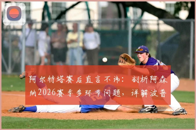 阿尔特塔赛后直言不讳:剖析阿森纳2026赛季多环节问题,详解波普对马丁内利关键犯规是否该吃红牌