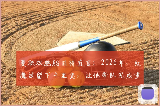 曼联双胞胎旧将直言:2026年,红魔该留下卡里克,让他带队完成重建与成长