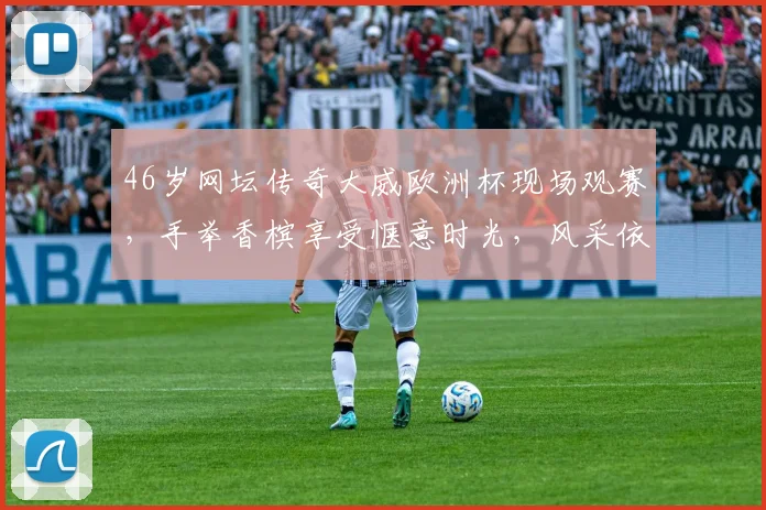46岁网坛传奇大威欧洲杯现场观赛,手举香槟享受惬意时光,风采依旧引发回忆