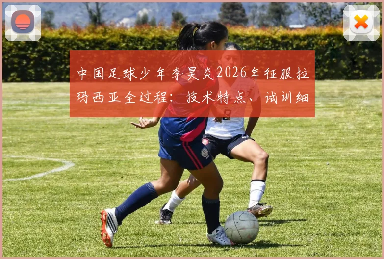 中国足球少年李昊炎2026年征服拉玛西亚全过程：技术特点、试训细节与家庭培养全解析