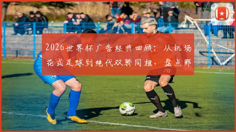 2026世界杯广告经典回顾:从机场花式足球到绝代双骄同框,盘点那些刷屏的足球营销瞬间
