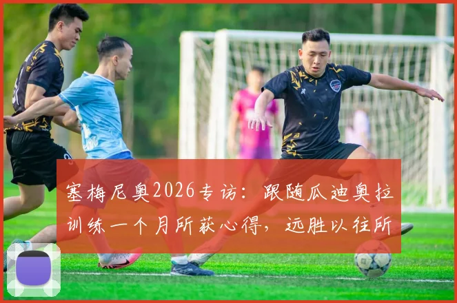 塞梅尼奥2026专访：跟随瓜迪奥拉训练一个月所获心得，远胜以往所有学习经历，揭秘顶级教练教学细节