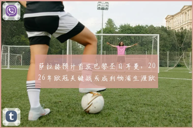萨拉赫预计首发巴黎圣日耳曼，2026年欧冠关键战或成利物浦生涯欧战绝唱，队报独家分析阵容