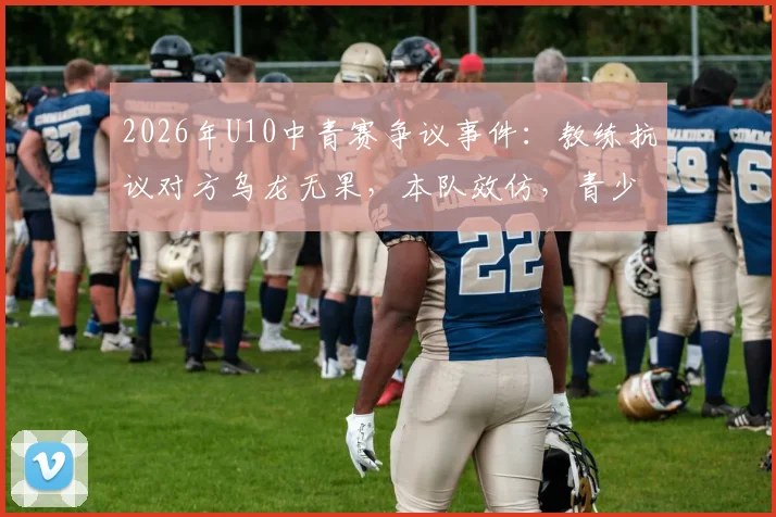 2026年U10中青赛争议事件：教练抗议对方乌龙无果，本队效仿，青少年足球赛事规则引深思
