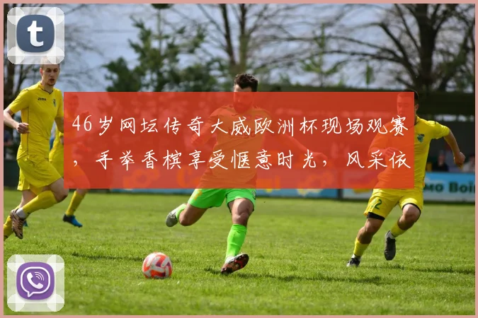 46岁网坛传奇大威欧洲杯现场观赛，手举香槟享受惬意时光，风采依旧引发回忆