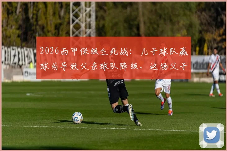 2026西甲保级生死战：儿子球队赢球或导致父亲球队降级，这场父子对决牵动人心