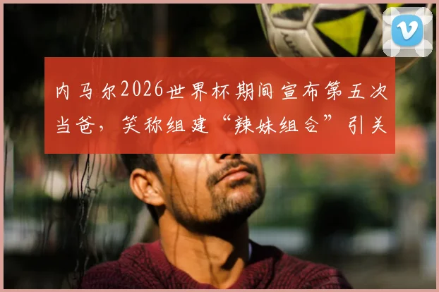 内马尔2026世界杯期间宣布第五次当爸，笑称组建“辣妹组合”引关注，其家庭子女详情一览