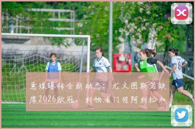 意媒曝转会新动态：尤文图斯若缺席2026欧冠，利物浦门将阿利松加盟意愿未改，引援前景分析