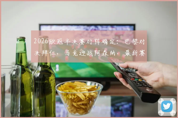 2026欧冠半决赛对阵确定:巴黎对决拜仁,马竞迎战阿森纳,最新赛程与看点前瞻