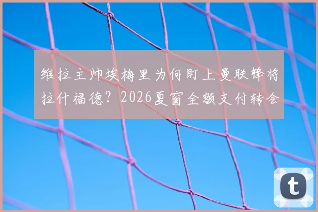 维拉主帅埃梅里为何盯上曼联锋将拉什福德？2026夏窗全额支付转会费传闻深度剖析