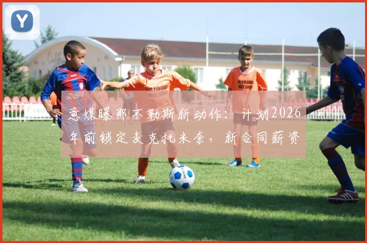 意媒曝那不勒斯新动作：计划2026年前锁定麦克托米奈，新合同薪资或将翻倍