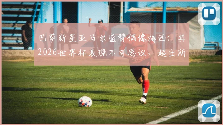 巴萨新星亚马尔盛赞偶像梅西：其2026世界杯表现不可思议，超出所有人预期水平