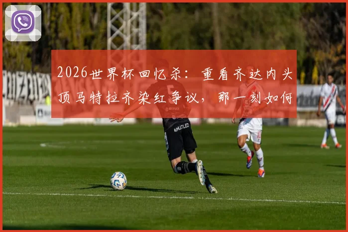 2026世界杯回忆杀：重看齐达内头顶马特拉齐染红争议，那一刻如何成为永恒经典与遗憾？