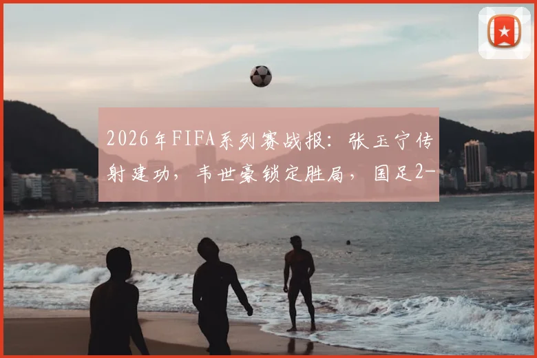2026年FIFA系列赛战报:张玉宁传射建功,韦世豪锁定胜局,国足2-0完胜库拉索全解析