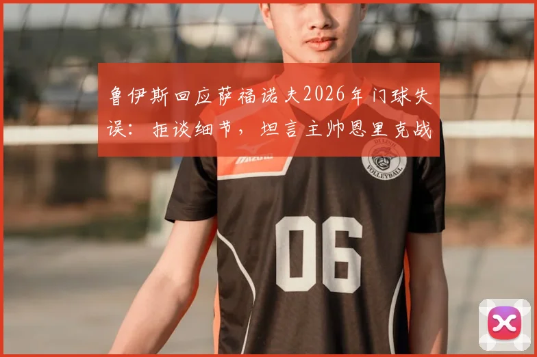 鲁伊斯回应萨福诺夫2026年门球失误:拒谈细节,坦言主帅恩里克战术储备丰富