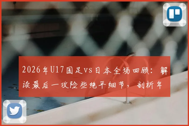 2026年U17国足vs日本全场回顾:解读最后一攻险些绝平细节,剖析年轻球员未来成长方向