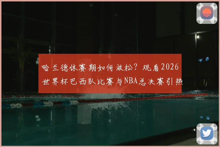 哈兰德休赛期如何放松？观看2026世界杯巴西队比赛与NBA总决赛引热议，足球巨星跨界观赛成焦点