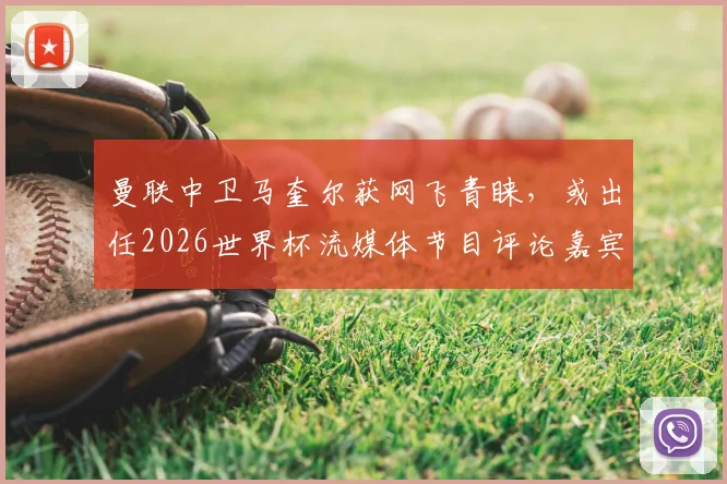 曼联中卫马奎尔获网飞青睐，或出任2026世界杯流媒体节目评论嘉宾，职业转型引热议