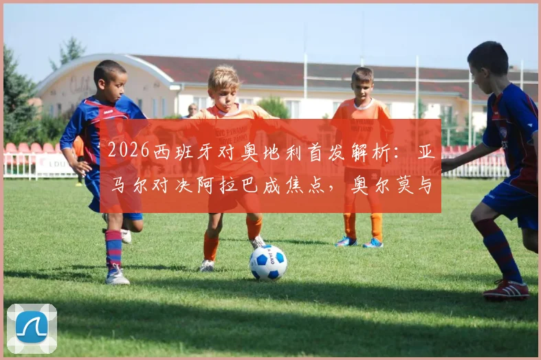 2026西班牙对奥地利首发解析:亚马尔对决阿拉巴成焦点,奥尔莫与莱默中场较量定胜负,附全场回放观看指南