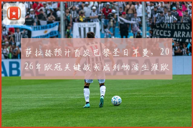 萨拉赫预计首发巴黎圣日耳曼,2026年欧冠关键战或成利物浦生涯欧战绝唱,队报独家分析阵容