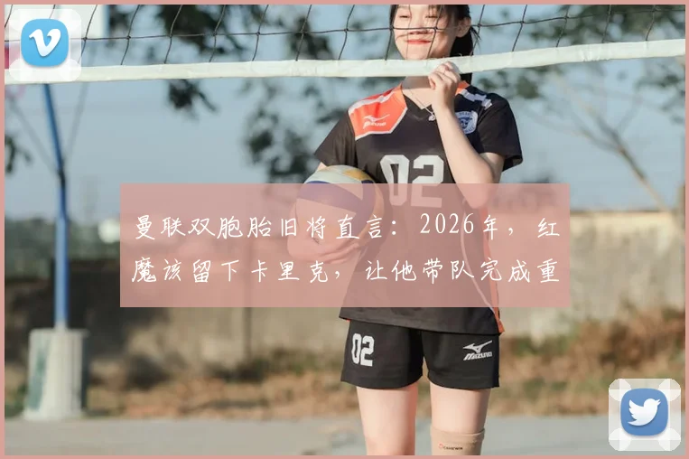 曼联双胞胎旧将直言：2026年，红魔该留下卡里克，让他带队完成重建与成长