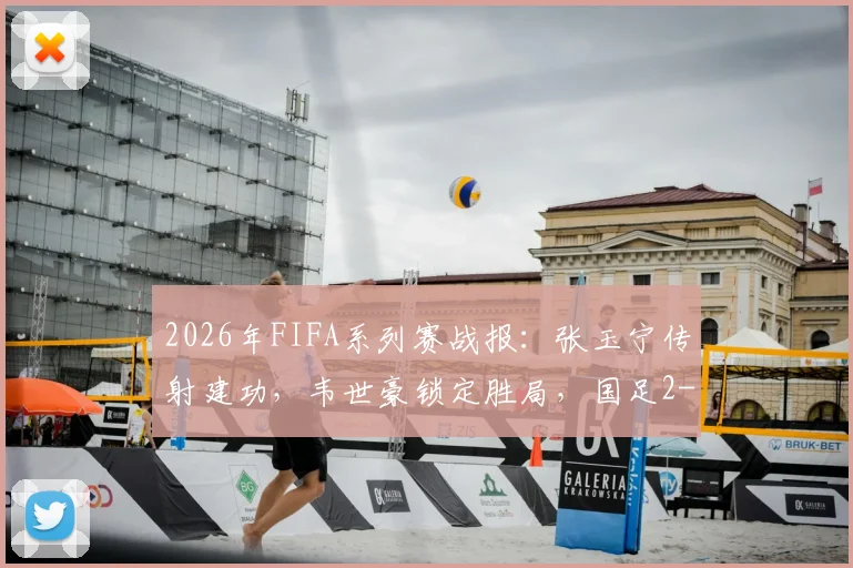 2026年FIFA系列赛战报:张玉宁传射建功,韦世豪锁定胜局,国足2-0完胜库拉索全解析