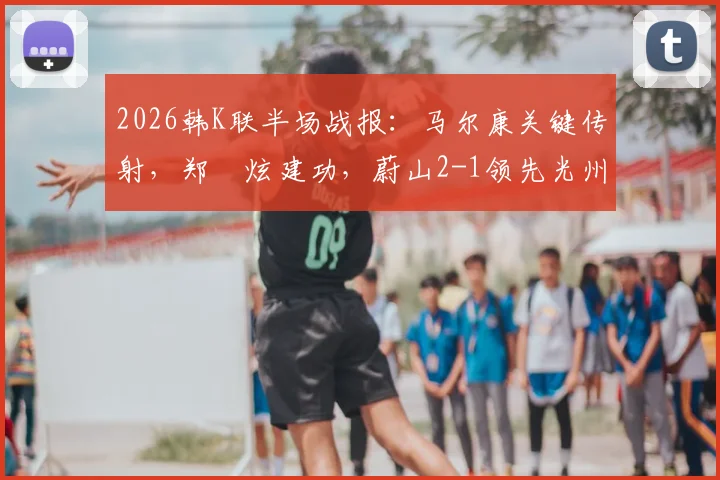 2026韩K联半场战报:马尔康关键传射,郑昇炫建功,蔚山2-1领先光州,附半场战术分析与球员数据解读