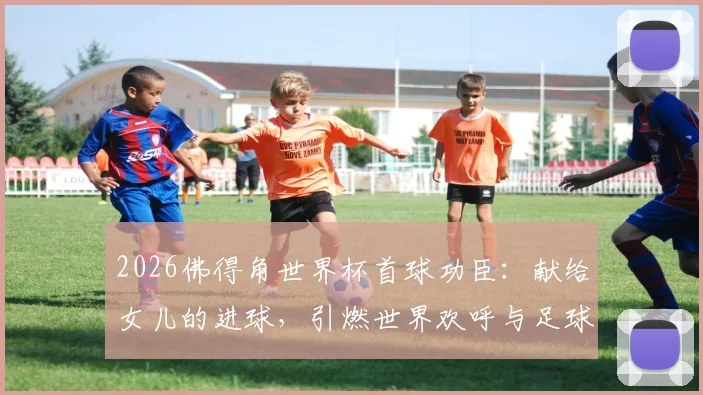 2026佛得角世界杯首球功臣:献给女儿的进球,引燃世界欢呼与足球梦想