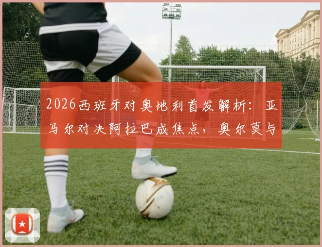 2026西班牙对奥地利首发解析：亚马尔对决阿拉巴成焦点，奥尔莫与莱默中场较量定胜负，附全场回放观看指南
