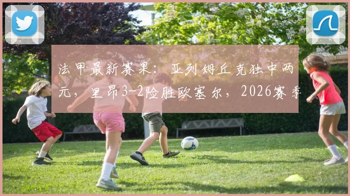 法甲最新赛果:亚列姆丘克独中两元,里昂3-2险胜欧塞尔,2026赛季积分榜有何变化?