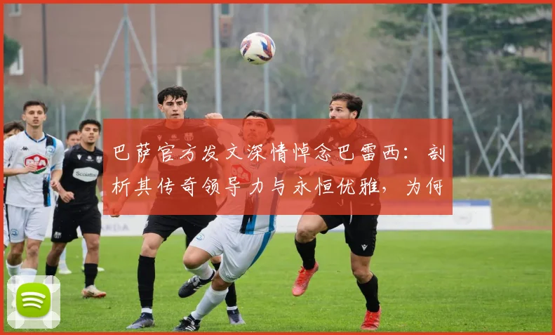 巴萨官方发文深情悼念巴雷西：剖析其传奇领导力与永恒优雅，为何能永驻2026年足坛记忆