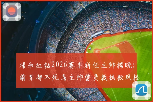 浦和红钻2026赛季新任主帅揭晓：前京都不死鸟主帅曹贵裁执教风格与球队前景深度分析