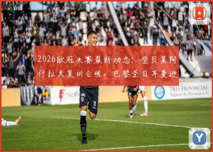 2026欧冠决赛最新动态：登贝莱阿什拉夫复训合练，巴黎圣日耳曼迎关键利好分析