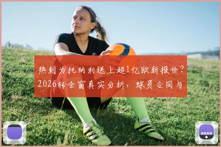 热刺为托纳利送上超1亿欧新报价？2026转会窗真实分析，球员合同与中场引援目标深度解读