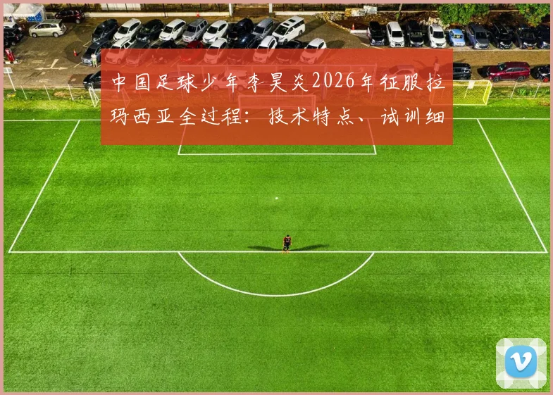 中国足球少年李昊炎2026年征服拉玛西亚全过程:技术特点、试训细节与家庭培养全解析