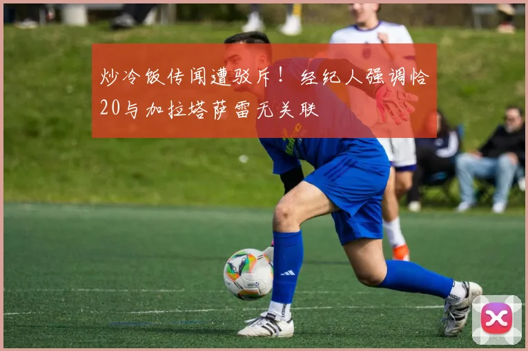 炒冷饭传闻遭驳斥！经纪人强调恰20与加拉塔萨雷无关联